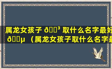 属龙女孩子 🌳 取什么名字最好 🌵 （属龙女孩子取什么名字最好呢）